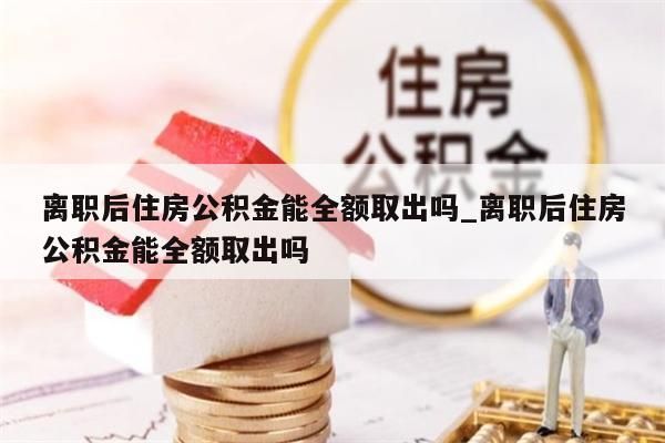 离职后住房公积金能全额取出吗_离职后住房公积金能全额取出吗